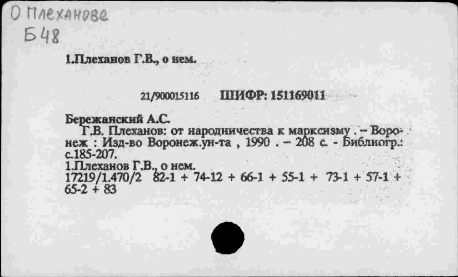 ﻿1 .Плеханов Г.В., о нем.
21/900015116 ШИФР: 151169011
Бережанский А.С.
Г .В. Плеханов: от народничества к марксизму . - Воронеж : Изд-во Воронеж.ун-та , 1990 . - 208 с. - Библиогр.: с.185-207.
1 Плеханов Г .В., о нем.
17219/1.470/2 82-1 + 74-12 + 66-1 + 55-1 + 73-1 + 57-1 + 65-2 + 83